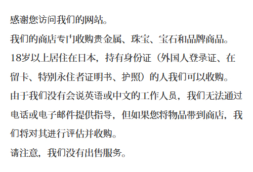 感谢您访问我们的网站。我们的商店专门收购贵金属、珠宝、宝石和品牌商品。18岁以上居住在日本，持有身份证（外国人登录证、在留卡、特别永住者证明书、护照）的人我们可以收购。由于我们没有会说英语或中文的工作人员，我们无法通过电话或电子邮件提供指导，但如果您将物品带到商店，我们将对其进行评估并收购。请注意，我们没有出售服务。