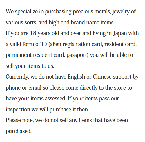 We specialize in purchasing precious metals, jewelry of various sorts, and high end brand name items.If you are 18 years old and over and living in Japan with a valid form of ID (alien registration card, resident card, permanent resident card, passport) you will be able to sell your items to us.Currently, we do not have English or Chinese support by phone or email so please come directly to the store to have your items assessed. If your items pass our inspection we will purchase it then.Please note, we do not sell any items that have been purchased.